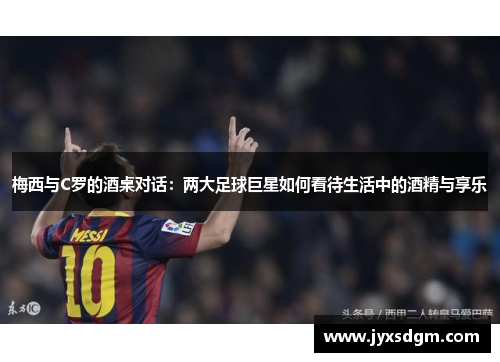 梅西与C罗的酒桌对话：两大足球巨星如何看待生活中的酒精与享乐
