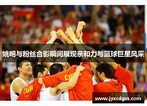 姚明与粉丝合影瞬间展现亲和力与篮球巨星风采