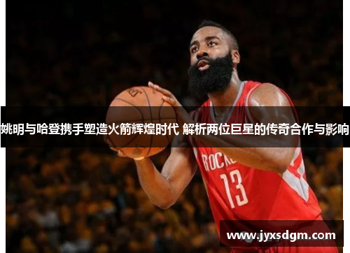 姚明与哈登携手塑造火箭辉煌时代 解析两位巨星的传奇合作与影响