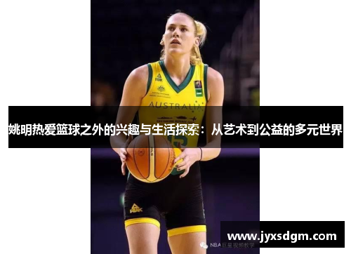 姚明热爱篮球之外的兴趣与生活探索：从艺术到公益的多元世界