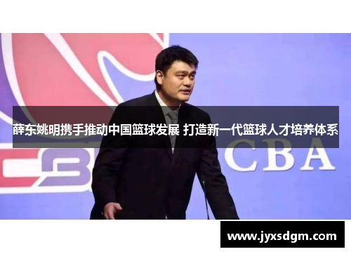 薛东姚明携手推动中国篮球发展 打造新一代篮球人才培养体系