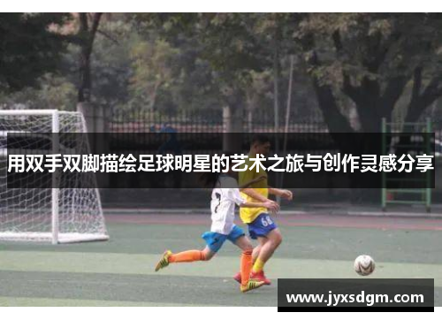 用双手双脚描绘足球明星的艺术之旅与创作灵感分享