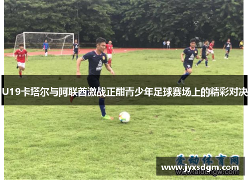 U19卡塔尔与阿联酋激战正酣青少年足球赛场上的精彩对决