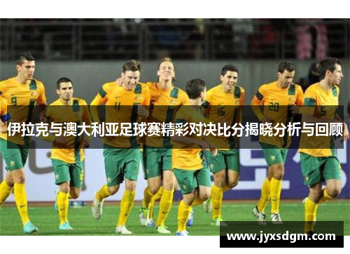 伊拉克与澳大利亚足球赛精彩对决比分揭晓分析与回顾