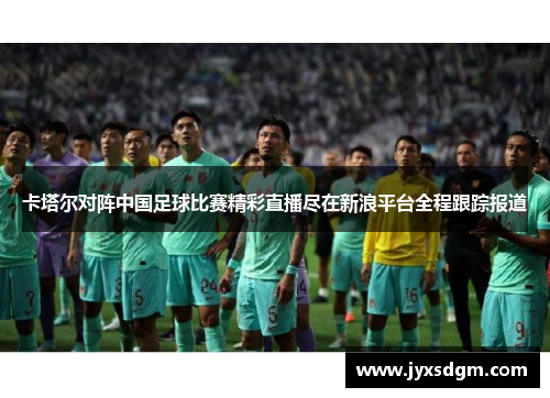 卡塔尔对阵中国足球比赛精彩直播尽在新浪平台全程跟踪报道
