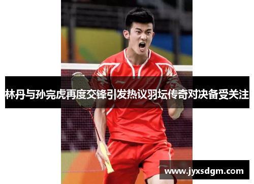 林丹与孙完虎再度交锋引发热议羽坛传奇对决备受关注