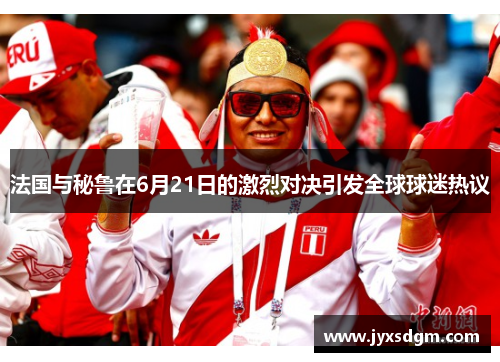 法国与秘鲁在6月21日的激烈对决引发全球球迷热议